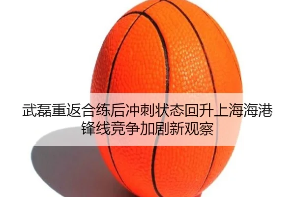 武磊重返合练后冲刺状态回升上海海港锋线竞争加剧新观察